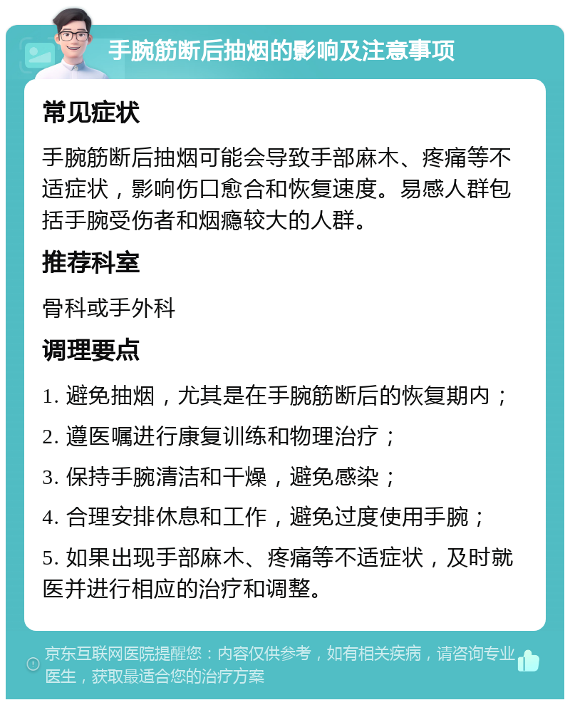 手腕筋断后抽烟的影响及注意事项 常见症状 手腕筋断后抽烟可能会导致手部麻木、疼痛等不适症状，影响伤口愈合和恢复速度。易感人群包括手腕受伤者和烟瘾较大的人群。 推荐科室 骨科或手外科 调理要点 1. 避免抽烟，尤其是在手腕筋断后的恢复期内； 2. 遵医嘱进行康复训练和物理治疗； 3. 保持手腕清洁和干燥，避免感染； 4. 合理安排休息和工作，避免过度使用手腕； 5. 如果出现手部麻木、疼痛等不适症状，及时就医并进行相应的治疗和调整。