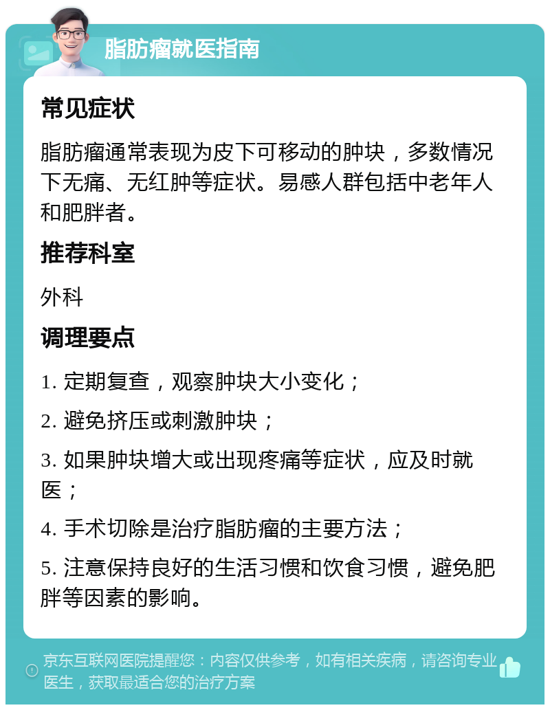 脂肪瘤就医指南 常见症状 脂肪瘤通常表现为皮下可移动的肿块，多数情况下无痛、无红肿等症状。易感人群包括中老年人和肥胖者。 推荐科室 外科 调理要点 1. 定期复查，观察肿块大小变化； 2. 避免挤压或刺激肿块； 3. 如果肿块增大或出现疼痛等症状，应及时就医； 4. 手术切除是治疗脂肪瘤的主要方法； 5. 注意保持良好的生活习惯和饮食习惯，避免肥胖等因素的影响。