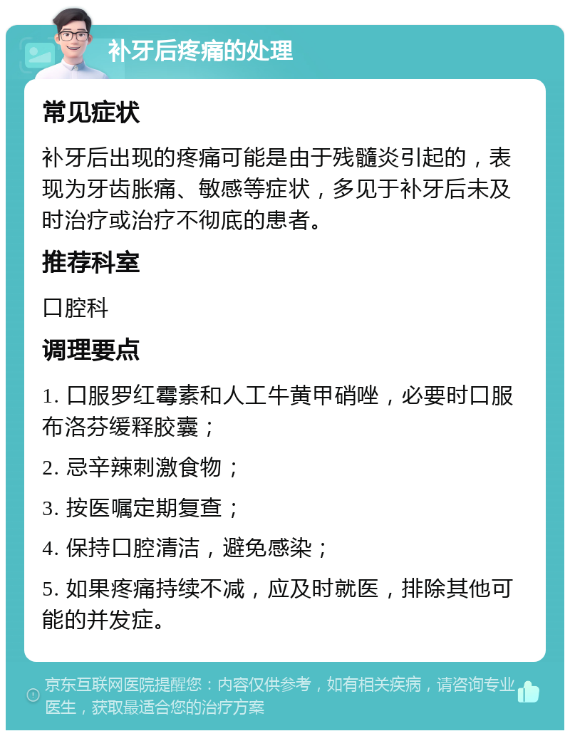 补牙后疼痛的处理 常见症状 补牙后出现的疼痛可能是由于残髓炎引起的，表现为牙齿胀痛、敏感等症状，多见于补牙后未及时治疗或治疗不彻底的患者。 推荐科室 口腔科 调理要点 1. 口服罗红霉素和人工牛黄甲硝唑，必要时口服布洛芬缓释胶囊； 2. 忌辛辣刺激食物； 3. 按医嘱定期复查； 4. 保持口腔清洁，避免感染； 5. 如果疼痛持续不减，应及时就医，排除其他可能的并发症。