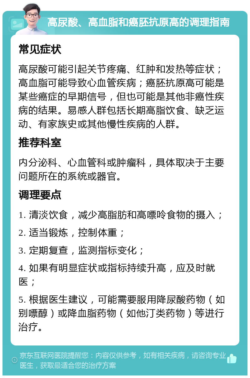 高尿酸、高血脂和癌胚抗原高的调理指南 常见症状 高尿酸可能引起关节疼痛、红肿和发热等症状；高血脂可能导致心血管疾病；癌胚抗原高可能是某些癌症的早期信号，但也可能是其他非癌性疾病的结果。易感人群包括长期高脂饮食、缺乏运动、有家族史或其他慢性疾病的人群。 推荐科室 内分泌科、心血管科或肿瘤科，具体取决于主要问题所在的系统或器官。 调理要点 1. 清淡饮食，减少高脂肪和高嘌呤食物的摄入； 2. 适当锻炼，控制体重； 3. 定期复查，监测指标变化； 4. 如果有明显症状或指标持续升高，应及时就医； 5. 根据医生建议，可能需要服用降尿酸药物（如别嘌醇）或降血脂药物（如他汀类药物）等进行治疗。