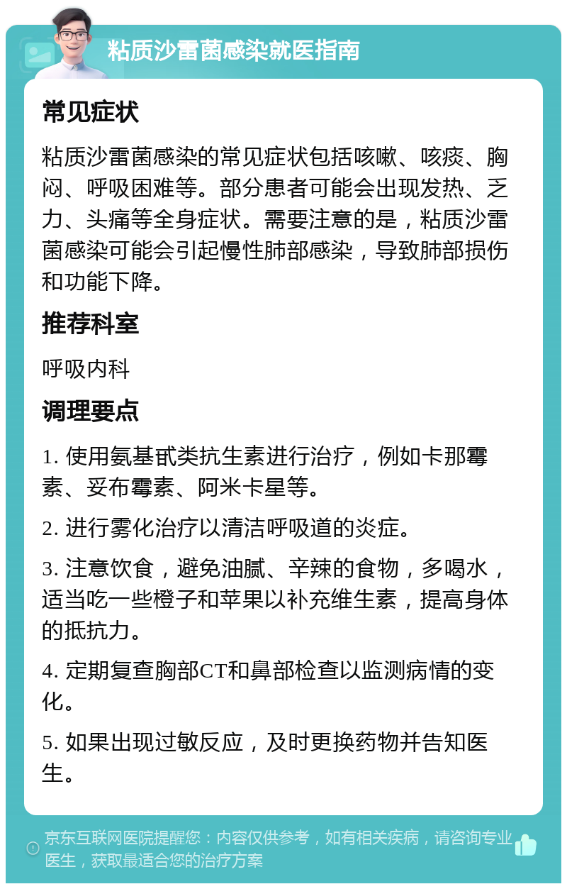 粘质沙雷菌感染就医指南 常见症状 粘质沙雷菌感染的常见症状包括咳嗽、咳痰、胸闷、呼吸困难等。部分患者可能会出现发热、乏力、头痛等全身症状。需要注意的是，粘质沙雷菌感染可能会引起慢性肺部感染，导致肺部损伤和功能下降。 推荐科室 呼吸内科 调理要点 1. 使用氨基甙类抗生素进行治疗，例如卡那霉素、妥布霉素、阿米卡星等。 2. 进行雾化治疗以清洁呼吸道的炎症。 3. 注意饮食，避免油腻、辛辣的食物，多喝水，适当吃一些橙子和苹果以补充维生素，提高身体的抵抗力。 4. 定期复查胸部CT和鼻部检查以监测病情的变化。 5. 如果出现过敏反应，及时更换药物并告知医生。