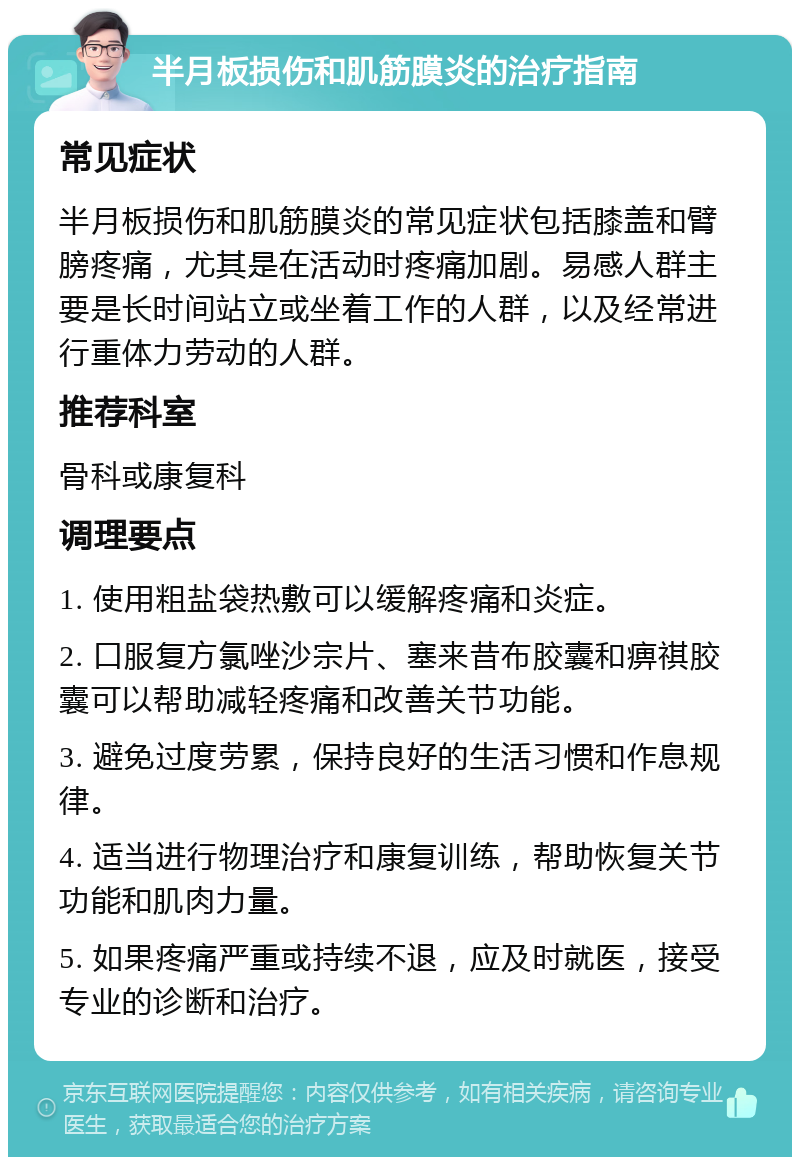 半月板损伤和肌筋膜炎的治疗指南 常见症状 半月板损伤和肌筋膜炎的常见症状包括膝盖和臂膀疼痛，尤其是在活动时疼痛加剧。易感人群主要是长时间站立或坐着工作的人群，以及经常进行重体力劳动的人群。 推荐科室 骨科或康复科 调理要点 1. 使用粗盐袋热敷可以缓解疼痛和炎症。 2. 口服复方氯唑沙宗片、塞来昔布胶囊和痹祺胶囊可以帮助减轻疼痛和改善关节功能。 3. 避免过度劳累，保持良好的生活习惯和作息规律。 4. 适当进行物理治疗和康复训练，帮助恢复关节功能和肌肉力量。 5. 如果疼痛严重或持续不退，应及时就医，接受专业的诊断和治疗。