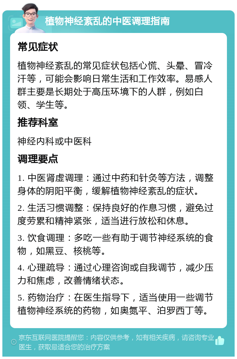 植物神经紊乱的中医调理指南 常见症状 植物神经紊乱的常见症状包括心慌、头晕、冒冷汗等，可能会影响日常生活和工作效率。易感人群主要是长期处于高压环境下的人群，例如白领、学生等。 推荐科室 神经内科或中医科 调理要点 1. 中医肾虚调理：通过中药和针灸等方法，调整身体的阴阳平衡，缓解植物神经紊乱的症状。 2. 生活习惯调整：保持良好的作息习惯，避免过度劳累和精神紧张，适当进行放松和休息。 3. 饮食调理：多吃一些有助于调节神经系统的食物，如黑豆、核桃等。 4. 心理疏导：通过心理咨询或自我调节，减少压力和焦虑，改善情绪状态。 5. 药物治疗：在医生指导下，适当使用一些调节植物神经系统的药物，如奥氮平、泊罗西丁等。