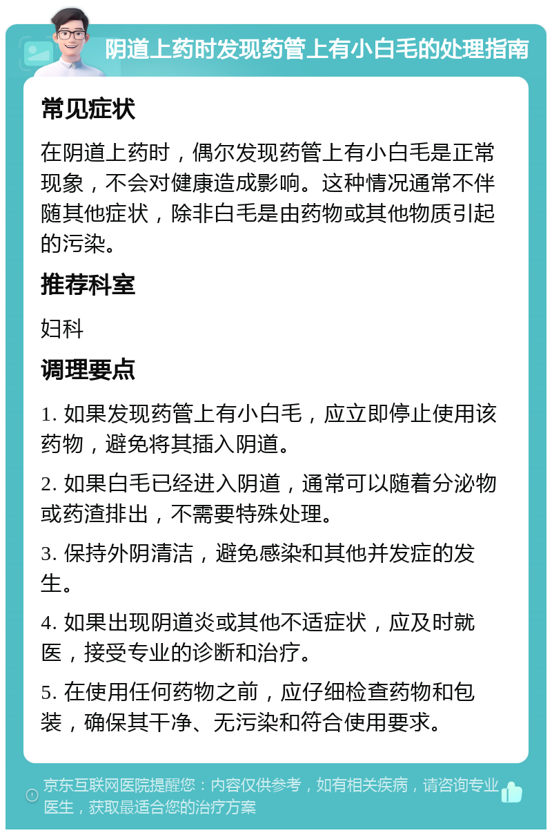 阴道上药时发现药管上有小白毛的处理指南 常见症状 在阴道上药时，偶尔发现药管上有小白毛是正常现象，不会对健康造成影响。这种情况通常不伴随其他症状，除非白毛是由药物或其他物质引起的污染。 推荐科室 妇科 调理要点 1. 如果发现药管上有小白毛，应立即停止使用该药物，避免将其插入阴道。 2. 如果白毛已经进入阴道，通常可以随着分泌物或药渣排出，不需要特殊处理。 3. 保持外阴清洁，避免感染和其他并发症的发生。 4. 如果出现阴道炎或其他不适症状，应及时就医，接受专业的诊断和治疗。 5. 在使用任何药物之前，应仔细检查药物和包装，确保其干净、无污染和符合使用要求。