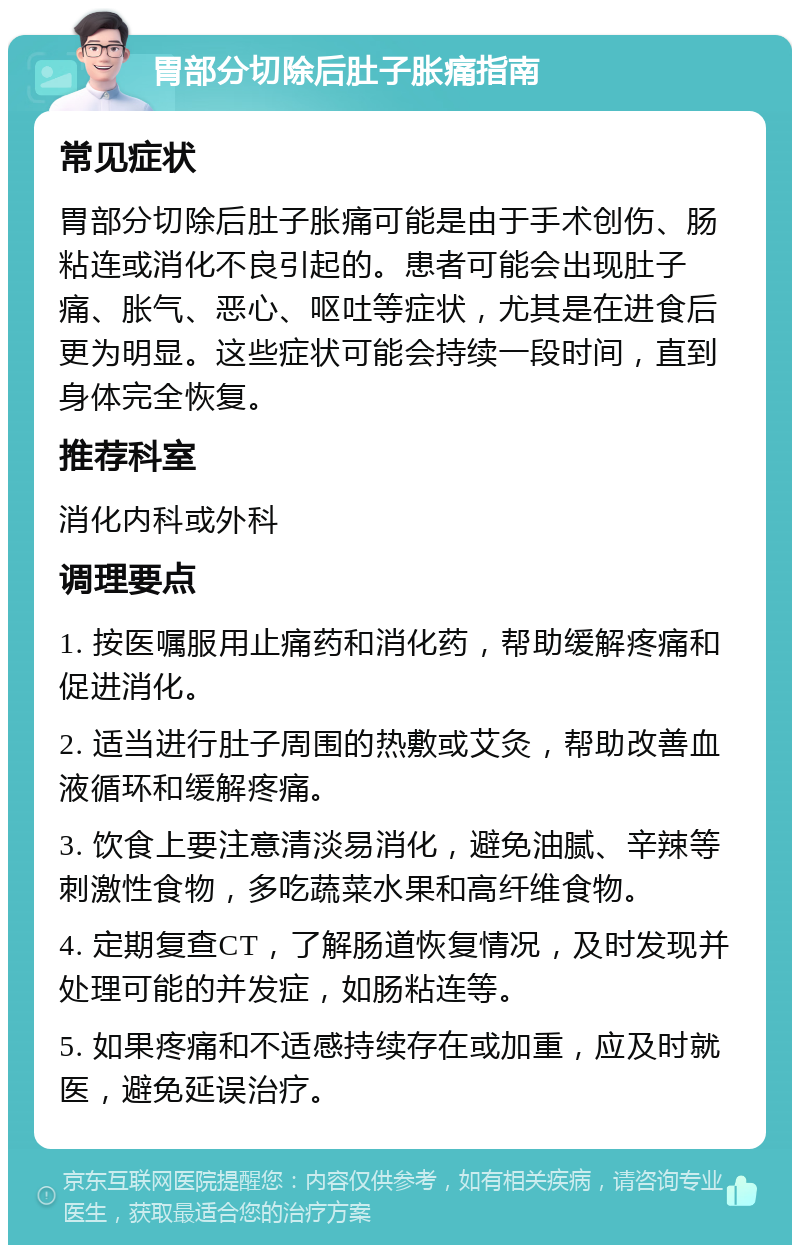 胃部分切除后肚子胀痛指南 常见症状 胃部分切除后肚子胀痛可能是由于手术创伤、肠粘连或消化不良引起的。患者可能会出现肚子痛、胀气、恶心、呕吐等症状，尤其是在进食后更为明显。这些症状可能会持续一段时间，直到身体完全恢复。 推荐科室 消化内科或外科 调理要点 1. 按医嘱服用止痛药和消化药，帮助缓解疼痛和促进消化。 2. 适当进行肚子周围的热敷或艾灸，帮助改善血液循环和缓解疼痛。 3. 饮食上要注意清淡易消化，避免油腻、辛辣等刺激性食物，多吃蔬菜水果和高纤维食物。 4. 定期复查CT，了解肠道恢复情况，及时发现并处理可能的并发症，如肠粘连等。 5. 如果疼痛和不适感持续存在或加重，应及时就医，避免延误治疗。