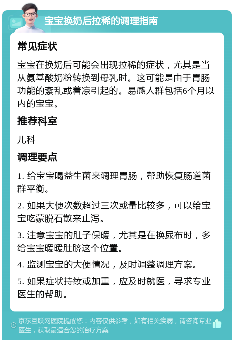 宝宝换奶后拉稀的调理指南 常见症状 宝宝在换奶后可能会出现拉稀的症状，尤其是当从氨基酸奶粉转换到母乳时。这可能是由于胃肠功能的紊乱或着凉引起的。易感人群包括6个月以内的宝宝。 推荐科室 儿科 调理要点 1. 给宝宝喝益生菌来调理胃肠，帮助恢复肠道菌群平衡。 2. 如果大便次数超过三次或量比较多，可以给宝宝吃蒙脱石散来止泻。 3. 注意宝宝的肚子保暖，尤其是在换尿布时，多给宝宝暖暖肚脐这个位置。 4. 监测宝宝的大便情况，及时调整调理方案。 5. 如果症状持续或加重，应及时就医，寻求专业医生的帮助。