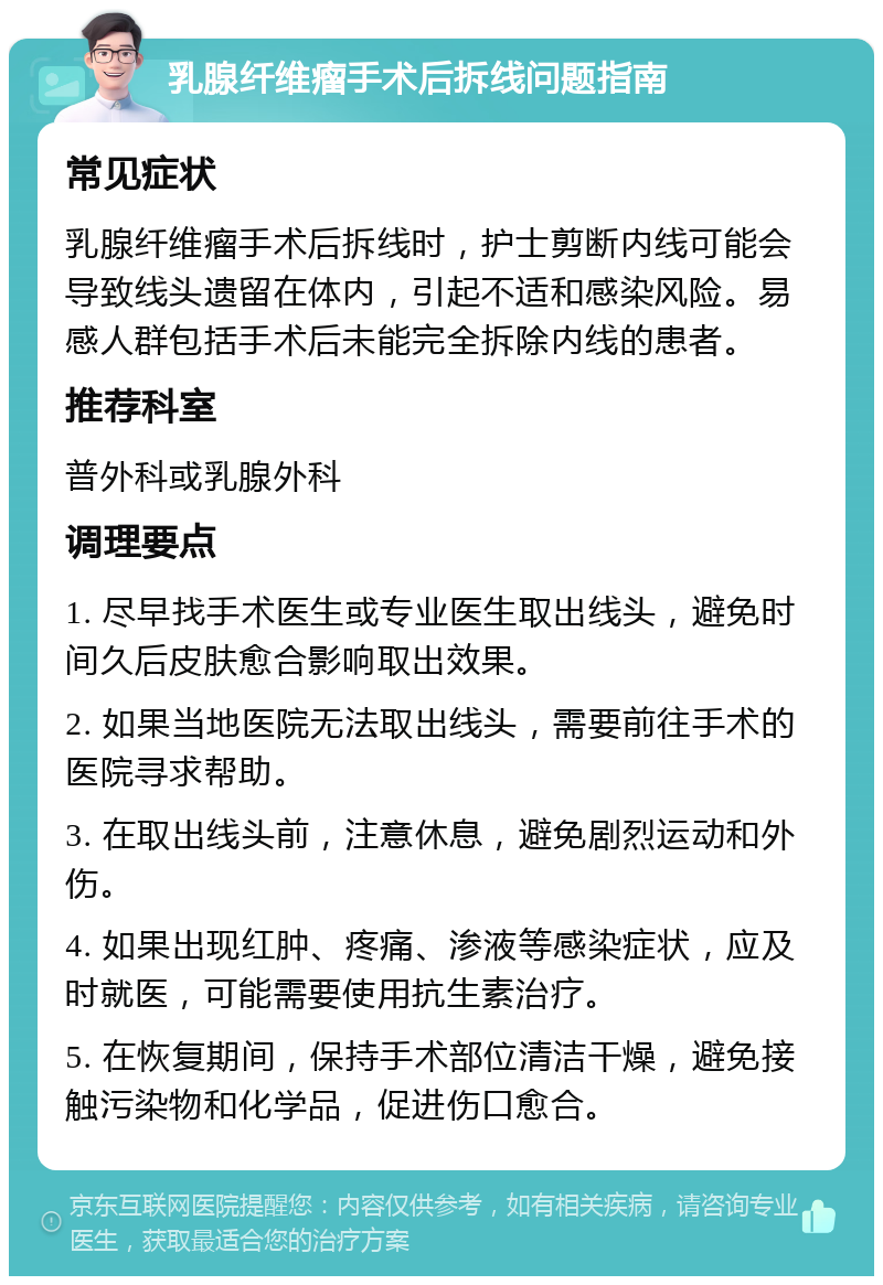 乳腺纤维瘤手术后拆线问题指南 常见症状 乳腺纤维瘤手术后拆线时，护士剪断内线可能会导致线头遗留在体内，引起不适和感染风险。易感人群包括手术后未能完全拆除内线的患者。 推荐科室 普外科或乳腺外科 调理要点 1. 尽早找手术医生或专业医生取出线头，避免时间久后皮肤愈合影响取出效果。 2. 如果当地医院无法取出线头，需要前往手术的医院寻求帮助。 3. 在取出线头前，注意休息，避免剧烈运动和外伤。 4. 如果出现红肿、疼痛、渗液等感染症状，应及时就医，可能需要使用抗生素治疗。 5. 在恢复期间，保持手术部位清洁干燥，避免接触污染物和化学品，促进伤口愈合。