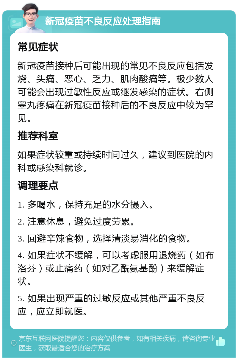 新冠疫苗不良反应处理指南 常见症状 新冠疫苗接种后可能出现的常见不良反应包括发烧、头痛、恶心、乏力、肌肉酸痛等。极少数人可能会出现过敏性反应或继发感染的症状。右侧睾丸疼痛在新冠疫苗接种后的不良反应中较为罕见。 推荐科室 如果症状较重或持续时间过久，建议到医院的内科或感染科就诊。 调理要点 1. 多喝水，保持充足的水分摄入。 2. 注意休息，避免过度劳累。 3. 回避辛辣食物，选择清淡易消化的食物。 4. 如果症状不缓解，可以考虑服用退烧药（如布洛芬）或止痛药（如对乙酰氨基酚）来缓解症状。 5. 如果出现严重的过敏反应或其他严重不良反应，应立即就医。