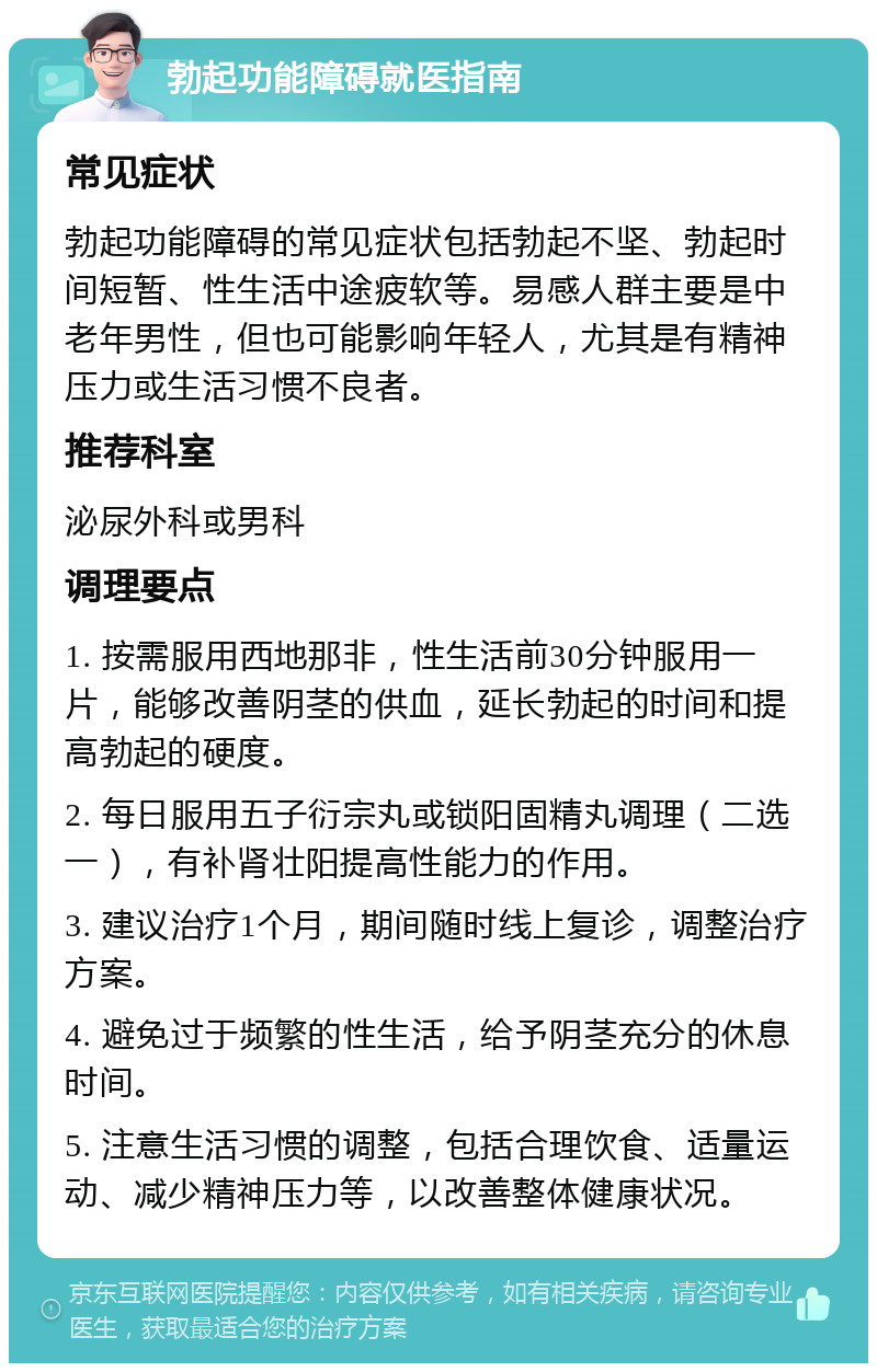 勃起功能障碍就医指南 常见症状 勃起功能障碍的常见症状包括勃起不坚、勃起时间短暂、性生活中途疲软等。易感人群主要是中老年男性，但也可能影响年轻人，尤其是有精神压力或生活习惯不良者。 推荐科室 泌尿外科或男科 调理要点 1. 按需服用西地那非，性生活前30分钟服用一片，能够改善阴茎的供血，延长勃起的时间和提高勃起的硬度。 2. 每日服用五子衍宗丸或锁阳固精丸调理（二选一），有补肾壮阳提高性能力的作用。 3. 建议治疗1个月，期间随时线上复诊，调整治疗方案。 4. 避免过于频繁的性生活，给予阴茎充分的休息时间。 5. 注意生活习惯的调整，包括合理饮食、适量运动、减少精神压力等，以改善整体健康状况。