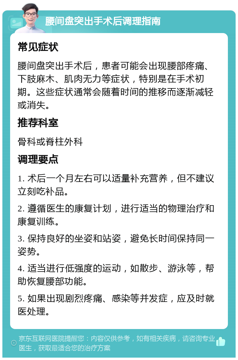 腰间盘突出手术后调理指南 常见症状 腰间盘突出手术后，患者可能会出现腰部疼痛、下肢麻木、肌肉无力等症状，特别是在手术初期。这些症状通常会随着时间的推移而逐渐减轻或消失。 推荐科室 骨科或脊柱外科 调理要点 1. 术后一个月左右可以适量补充营养，但不建议立刻吃补品。 2. 遵循医生的康复计划，进行适当的物理治疗和康复训练。 3. 保持良好的坐姿和站姿，避免长时间保持同一姿势。 4. 适当进行低强度的运动，如散步、游泳等，帮助恢复腰部功能。 5. 如果出现剧烈疼痛、感染等并发症，应及时就医处理。