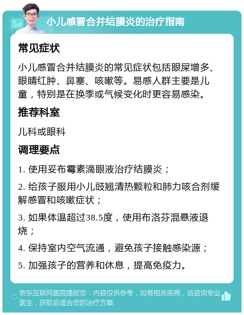 小儿感冒合并结膜炎的治疗指南 常见症状 小儿感冒合并结膜炎的常见症状包括眼屎增多、眼睛红肿、鼻塞、咳嗽等。易感人群主要是儿童，特别是在换季或气候变化时更容易感染。 推荐科室 儿科或眼科 调理要点 1. 使用妥布霉素滴眼液治疗结膜炎； 2. 给孩子服用小儿豉翘清热颗粒和肺力咳合剂缓解感冒和咳嗽症状； 3. 如果体温超过38.5度，使用布洛芬混悬液退烧； 4. 保持室内空气流通，避免孩子接触感染源； 5. 加强孩子的营养和休息，提高免疫力。