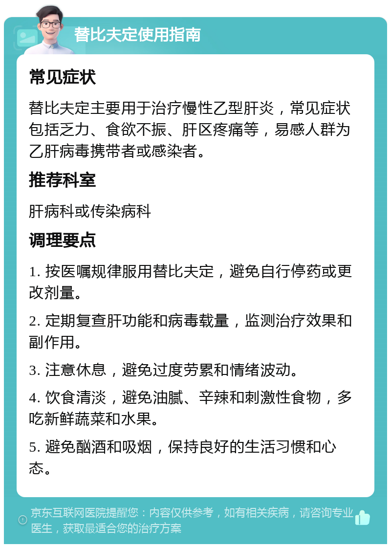 替比夫定使用指南 常见症状 替比夫定主要用于治疗慢性乙型肝炎，常见症状包括乏力、食欲不振、肝区疼痛等，易感人群为乙肝病毒携带者或感染者。 推荐科室 肝病科或传染病科 调理要点 1. 按医嘱规律服用替比夫定，避免自行停药或更改剂量。 2. 定期复查肝功能和病毒载量，监测治疗效果和副作用。 3. 注意休息，避免过度劳累和情绪波动。 4. 饮食清淡，避免油腻、辛辣和刺激性食物，多吃新鲜蔬菜和水果。 5. 避免酗酒和吸烟，保持良好的生活习惯和心态。