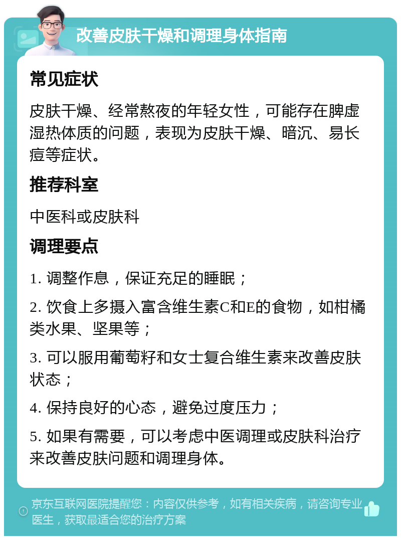 改善皮肤干燥和调理身体指南 常见症状 皮肤干燥、经常熬夜的年轻女性，可能存在脾虚湿热体质的问题，表现为皮肤干燥、暗沉、易长痘等症状。 推荐科室 中医科或皮肤科 调理要点 1. 调整作息，保证充足的睡眠； 2. 饮食上多摄入富含维生素C和E的食物，如柑橘类水果、坚果等； 3. 可以服用葡萄籽和女士复合维生素来改善皮肤状态； 4. 保持良好的心态，避免过度压力； 5. 如果有需要，可以考虑中医调理或皮肤科治疗来改善皮肤问题和调理身体。