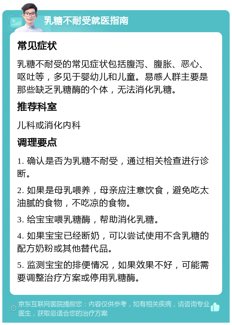 乳糖不耐受就医指南 常见症状 乳糖不耐受的常见症状包括腹泻、腹胀、恶心、呕吐等，多见于婴幼儿和儿童。易感人群主要是那些缺乏乳糖酶的个体，无法消化乳糖。 推荐科室 儿科或消化内科 调理要点 1. 确认是否为乳糖不耐受，通过相关检查进行诊断。 2. 如果是母乳喂养，母亲应注意饮食，避免吃太油腻的食物，不吃凉的食物。 3. 给宝宝喂乳糖酶，帮助消化乳糖。 4. 如果宝宝已经断奶，可以尝试使用不含乳糖的配方奶粉或其他替代品。 5. 监测宝宝的排便情况，如果效果不好，可能需要调整治疗方案或停用乳糖酶。