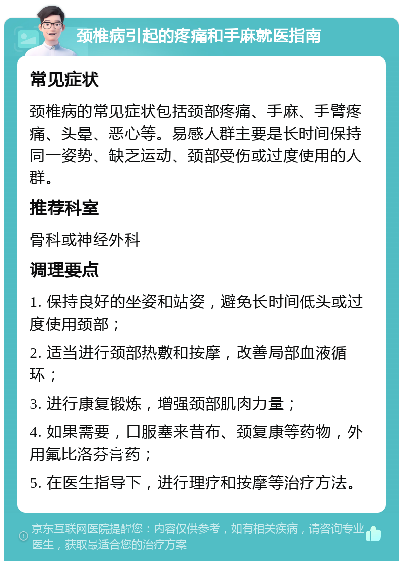 颈椎病引起的疼痛和手麻就医指南 常见症状 颈椎病的常见症状包括颈部疼痛、手麻、手臂疼痛、头晕、恶心等。易感人群主要是长时间保持同一姿势、缺乏运动、颈部受伤或过度使用的人群。 推荐科室 骨科或神经外科 调理要点 1. 保持良好的坐姿和站姿，避免长时间低头或过度使用颈部； 2. 适当进行颈部热敷和按摩，改善局部血液循环； 3. 进行康复锻炼，增强颈部肌肉力量； 4. 如果需要，口服塞来昔布、颈复康等药物，外用氟比洛芬膏药； 5. 在医生指导下，进行理疗和按摩等治疗方法。