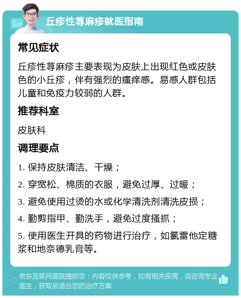 丘疹性荨麻疹就医指南 常见症状 丘疹性荨麻疹主要表现为皮肤上出现红色或皮肤色的小丘疹，伴有强烈的瘙痒感。易感人群包括儿童和免疫力较弱的人群。 推荐科室 皮肤科 调理要点 1. 保持皮肤清洁、干燥； 2. 穿宽松、棉质的衣服，避免过厚、过暖； 3. 避免使用过烫的水或化学清洗剂清洗皮损； 4. 勤剪指甲、勤洗手，避免过度搔抓； 5. 使用医生开具的药物进行治疗，如氯雷他定糖浆和地奈德乳膏等。