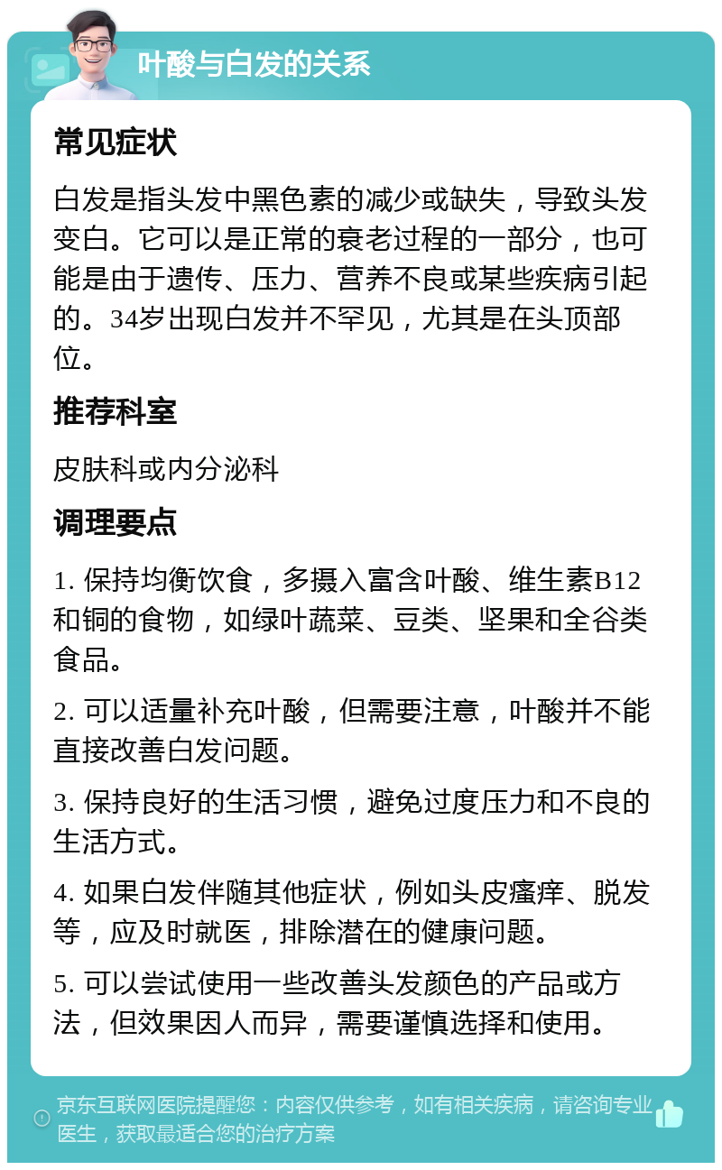 叶酸与白发的关系 常见症状 白发是指头发中黑色素的减少或缺失，导致头发变白。它可以是正常的衰老过程的一部分，也可能是由于遗传、压力、营养不良或某些疾病引起的。34岁出现白发并不罕见，尤其是在头顶部位。 推荐科室 皮肤科或内分泌科 调理要点 1. 保持均衡饮食，多摄入富含叶酸、维生素B12和铜的食物，如绿叶蔬菜、豆类、坚果和全谷类食品。 2. 可以适量补充叶酸，但需要注意，叶酸并不能直接改善白发问题。 3. 保持良好的生活习惯，避免过度压力和不良的生活方式。 4. 如果白发伴随其他症状，例如头皮瘙痒、脱发等，应及时就医，排除潜在的健康问题。 5. 可以尝试使用一些改善头发颜色的产品或方法，但效果因人而异，需要谨慎选择和使用。