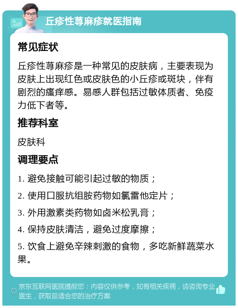 丘疹性荨麻疹就医指南 常见症状 丘疹性荨麻疹是一种常见的皮肤病，主要表现为皮肤上出现红色或皮肤色的小丘疹或斑块，伴有剧烈的瘙痒感。易感人群包括过敏体质者、免疫力低下者等。 推荐科室 皮肤科 调理要点 1. 避免接触可能引起过敏的物质； 2. 使用口服抗组胺药物如氯雷他定片； 3. 外用激素类药物如卤米松乳膏； 4. 保持皮肤清洁，避免过度摩擦； 5. 饮食上避免辛辣刺激的食物，多吃新鲜蔬菜水果。