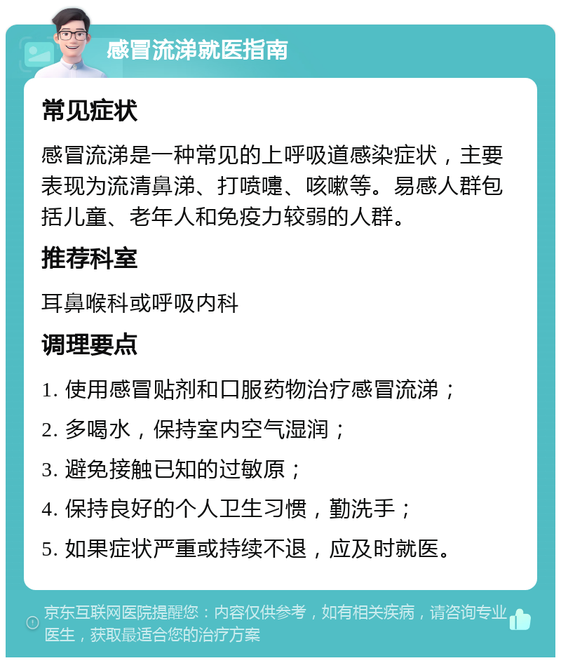 感冒流涕就医指南 常见症状 感冒流涕是一种常见的上呼吸道感染症状，主要表现为流清鼻涕、打喷嚏、咳嗽等。易感人群包括儿童、老年人和免疫力较弱的人群。 推荐科室 耳鼻喉科或呼吸内科 调理要点 1. 使用感冒贴剂和口服药物治疗感冒流涕； 2. 多喝水，保持室内空气湿润； 3. 避免接触已知的过敏原； 4. 保持良好的个人卫生习惯，勤洗手； 5. 如果症状严重或持续不退，应及时就医。