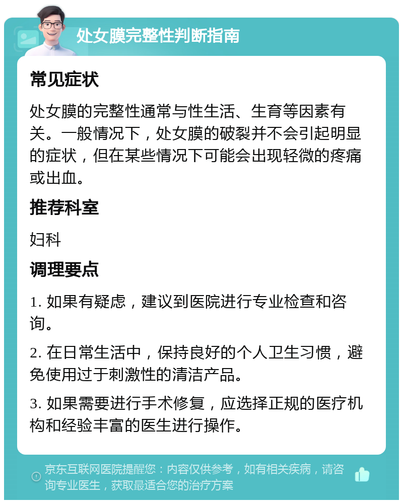 处女膜完整性判断指南 常见症状 处女膜的完整性通常与性生活、生育等因素有关。一般情况下，处女膜的破裂并不会引起明显的症状，但在某些情况下可能会出现轻微的疼痛或出血。 推荐科室 妇科 调理要点 1. 如果有疑虑，建议到医院进行专业检查和咨询。 2. 在日常生活中，保持良好的个人卫生习惯，避免使用过于刺激性的清洁产品。 3. 如果需要进行手术修复，应选择正规的医疗机构和经验丰富的医生进行操作。