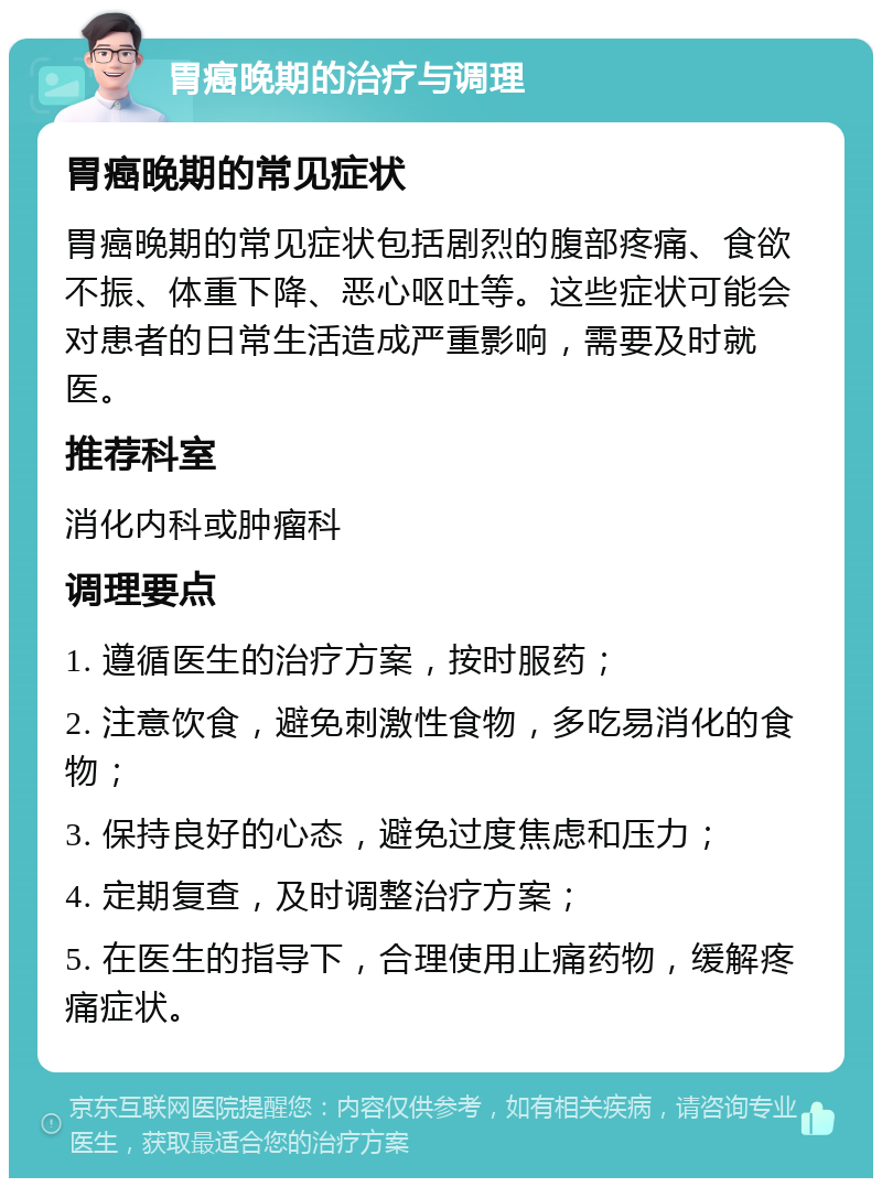 胃癌晚期的治疗与调理 胃癌晚期的常见症状 胃癌晚期的常见症状包括剧烈的腹部疼痛、食欲不振、体重下降、恶心呕吐等。这些症状可能会对患者的日常生活造成严重影响，需要及时就医。 推荐科室 消化内科或肿瘤科 调理要点 1. 遵循医生的治疗方案，按时服药； 2. 注意饮食，避免刺激性食物，多吃易消化的食物； 3. 保持良好的心态，避免过度焦虑和压力； 4. 定期复查，及时调整治疗方案； 5. 在医生的指导下，合理使用止痛药物，缓解疼痛症状。