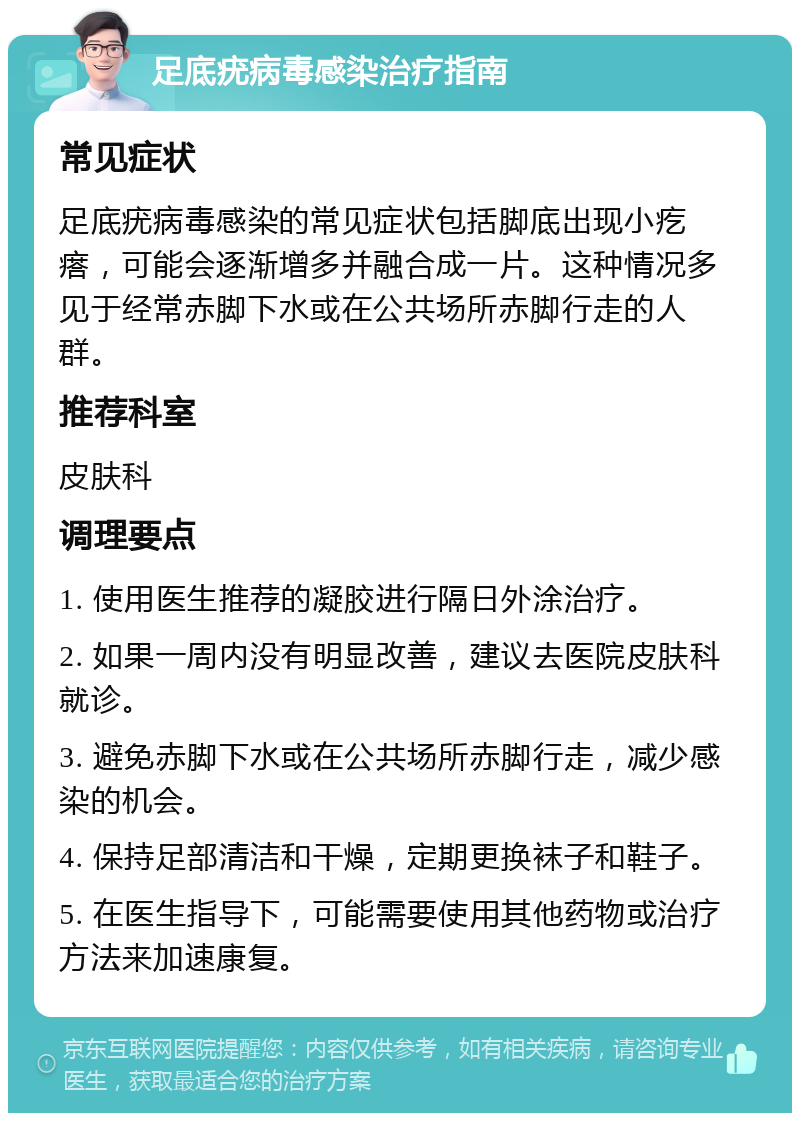 足底疣病毒感染治疗指南 常见症状 足底疣病毒感染的常见症状包括脚底出现小疙瘩，可能会逐渐增多并融合成一片。这种情况多见于经常赤脚下水或在公共场所赤脚行走的人群。 推荐科室 皮肤科 调理要点 1. 使用医生推荐的凝胶进行隔日外涂治疗。 2. 如果一周内没有明显改善，建议去医院皮肤科就诊。 3. 避免赤脚下水或在公共场所赤脚行走，减少感染的机会。 4. 保持足部清洁和干燥，定期更换袜子和鞋子。 5. 在医生指导下，可能需要使用其他药物或治疗方法来加速康复。