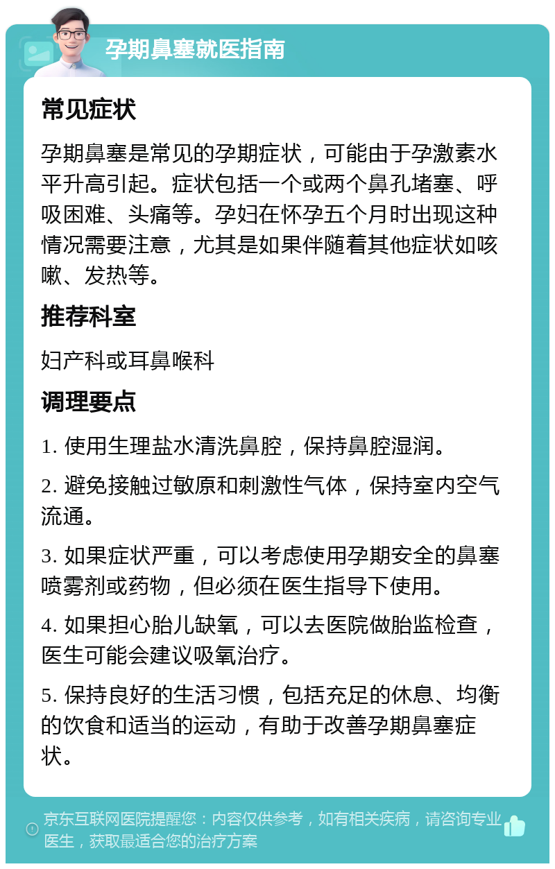 孕期鼻塞就医指南 常见症状 孕期鼻塞是常见的孕期症状，可能由于孕激素水平升高引起。症状包括一个或两个鼻孔堵塞、呼吸困难、头痛等。孕妇在怀孕五个月时出现这种情况需要注意，尤其是如果伴随着其他症状如咳嗽、发热等。 推荐科室 妇产科或耳鼻喉科 调理要点 1. 使用生理盐水清洗鼻腔，保持鼻腔湿润。 2. 避免接触过敏原和刺激性气体，保持室内空气流通。 3. 如果症状严重，可以考虑使用孕期安全的鼻塞喷雾剂或药物，但必须在医生指导下使用。 4. 如果担心胎儿缺氧，可以去医院做胎监检查，医生可能会建议吸氧治疗。 5. 保持良好的生活习惯，包括充足的休息、均衡的饮食和适当的运动，有助于改善孕期鼻塞症状。