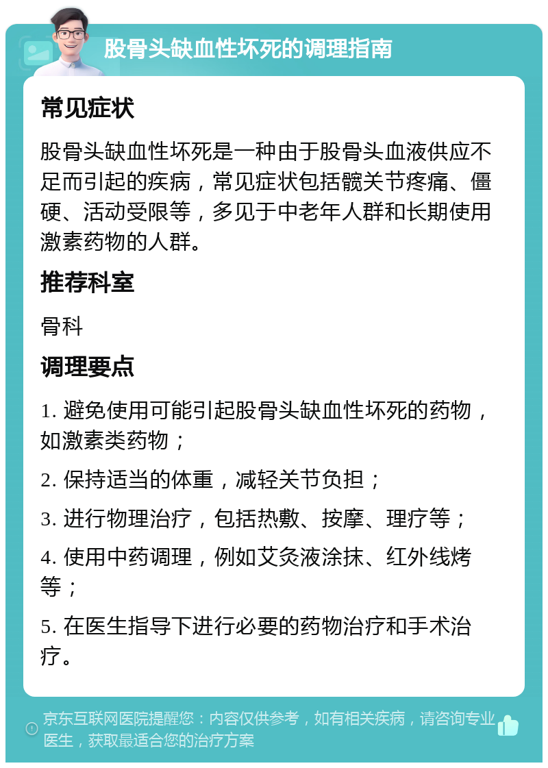 股骨头缺血性坏死的调理指南 常见症状 股骨头缺血性坏死是一种由于股骨头血液供应不足而引起的疾病，常见症状包括髋关节疼痛、僵硬、活动受限等，多见于中老年人群和长期使用激素药物的人群。 推荐科室 骨科 调理要点 1. 避免使用可能引起股骨头缺血性坏死的药物，如激素类药物； 2. 保持适当的体重，减轻关节负担； 3. 进行物理治疗，包括热敷、按摩、理疗等； 4. 使用中药调理，例如艾灸液涂抹、红外线烤等； 5. 在医生指导下进行必要的药物治疗和手术治疗。