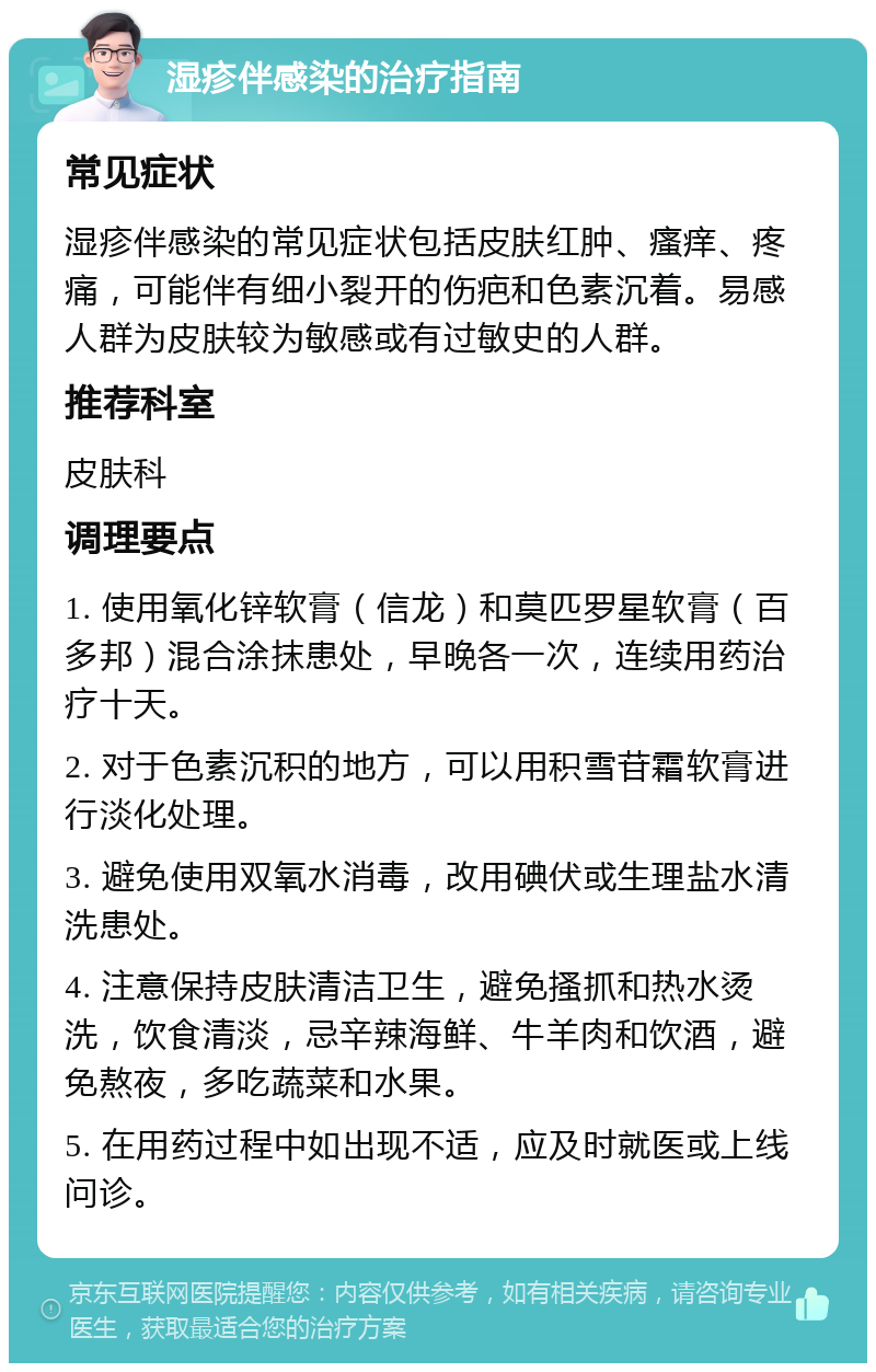 湿疹伴感染的治疗指南 常见症状 湿疹伴感染的常见症状包括皮肤红肿、瘙痒、疼痛，可能伴有细小裂开的伤疤和色素沉着。易感人群为皮肤较为敏感或有过敏史的人群。 推荐科室 皮肤科 调理要点 1. 使用氧化锌软膏（信龙）和莫匹罗星软膏（百多邦）混合涂抹患处，早晚各一次，连续用药治疗十天。 2. 对于色素沉积的地方，可以用积雪苷霜软膏进行淡化处理。 3. 避免使用双氧水消毒，改用碘伏或生理盐水清洗患处。 4. 注意保持皮肤清洁卫生，避免搔抓和热水烫洗，饮食清淡，忌辛辣海鲜、牛羊肉和饮酒，避免熬夜，多吃蔬菜和水果。 5. 在用药过程中如出现不适，应及时就医或上线问诊。