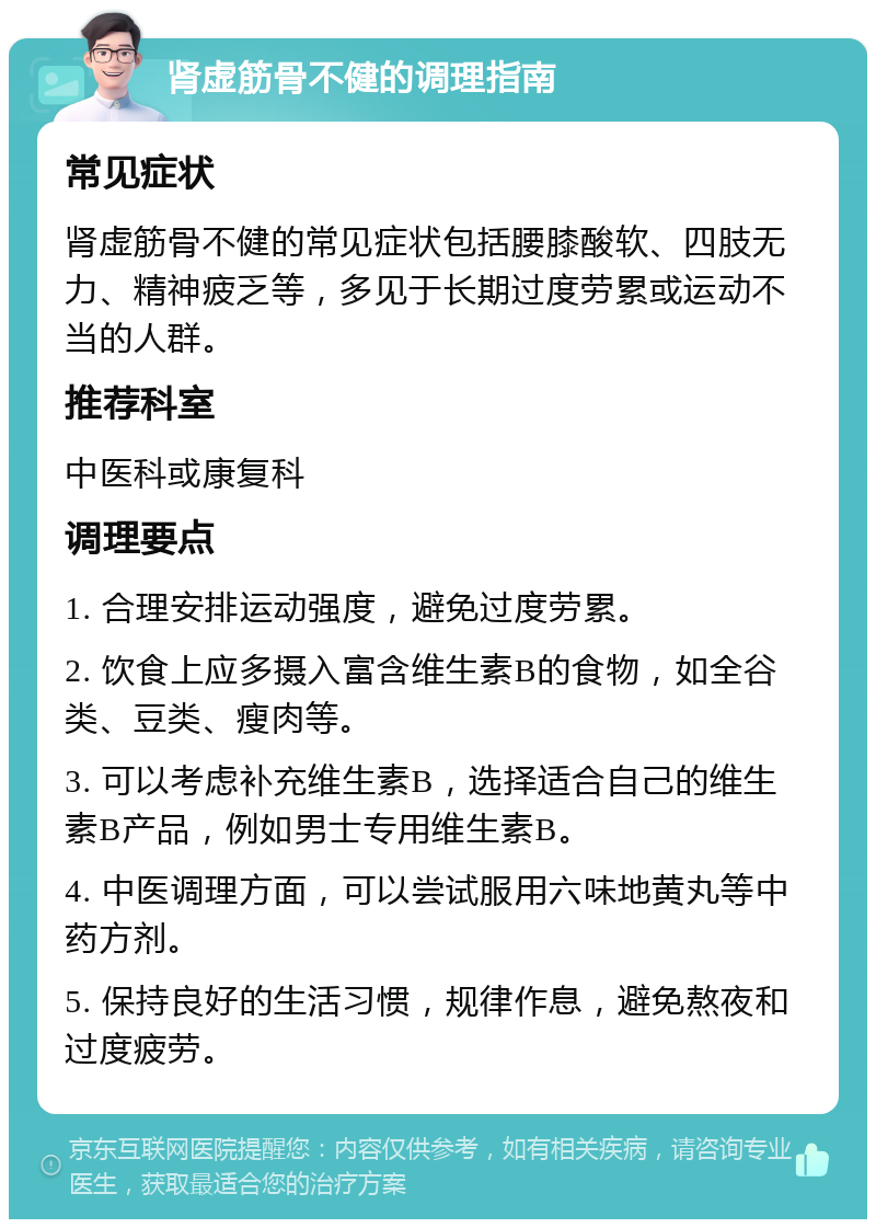 肾虚筋骨不健的调理指南 常见症状 肾虚筋骨不健的常见症状包括腰膝酸软、四肢无力、精神疲乏等，多见于长期过度劳累或运动不当的人群。 推荐科室 中医科或康复科 调理要点 1. 合理安排运动强度，避免过度劳累。 2. 饮食上应多摄入富含维生素B的食物，如全谷类、豆类、瘦肉等。 3. 可以考虑补充维生素B，选择适合自己的维生素B产品，例如男士专用维生素B。 4. 中医调理方面，可以尝试服用六味地黄丸等中药方剂。 5. 保持良好的生活习惯，规律作息，避免熬夜和过度疲劳。