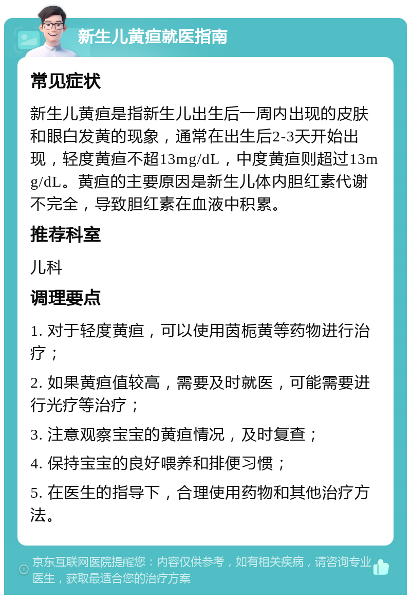 新生儿黄疸就医指南 常见症状 新生儿黄疸是指新生儿出生后一周内出现的皮肤和眼白发黄的现象，通常在出生后2-3天开始出现，轻度黄疸不超13mg/dL，中度黄疸则超过13mg/dL。黄疸的主要原因是新生儿体内胆红素代谢不完全，导致胆红素在血液中积累。 推荐科室 儿科 调理要点 1. 对于轻度黄疸，可以使用茵栀黄等药物进行治疗； 2. 如果黄疸值较高，需要及时就医，可能需要进行光疗等治疗； 3. 注意观察宝宝的黄疸情况，及时复查； 4. 保持宝宝的良好喂养和排便习惯； 5. 在医生的指导下，合理使用药物和其他治疗方法。