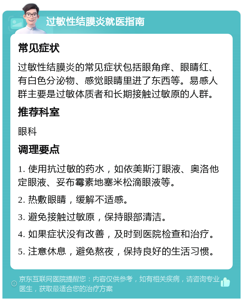 过敏性结膜炎就医指南 常见症状 过敏性结膜炎的常见症状包括眼角痒、眼睛红、有白色分泌物、感觉眼睛里进了东西等。易感人群主要是过敏体质者和长期接触过敏原的人群。 推荐科室 眼科 调理要点 1. 使用抗过敏的药水，如依美斯汀眼液、奥洛他定眼液、妥布霉素地塞米松滴眼液等。 2. 热敷眼睛，缓解不适感。 3. 避免接触过敏原，保持眼部清洁。 4. 如果症状没有改善，及时到医院检查和治疗。 5. 注意休息，避免熬夜，保持良好的生活习惯。