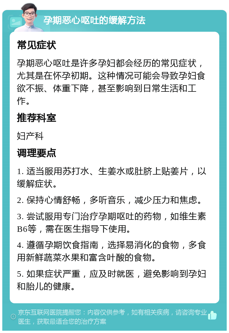 孕期恶心呕吐的缓解方法 常见症状 孕期恶心呕吐是许多孕妇都会经历的常见症状，尤其是在怀孕初期。这种情况可能会导致孕妇食欲不振、体重下降，甚至影响到日常生活和工作。 推荐科室 妇产科 调理要点 1. 适当服用苏打水、生姜水或肚脐上贴姜片，以缓解症状。 2. 保持心情舒畅，多听音乐，减少压力和焦虑。 3. 尝试服用专门治疗孕期呕吐的药物，如维生素B6等，需在医生指导下使用。 4. 遵循孕期饮食指南，选择易消化的食物，多食用新鲜蔬菜水果和富含叶酸的食物。 5. 如果症状严重，应及时就医，避免影响到孕妇和胎儿的健康。