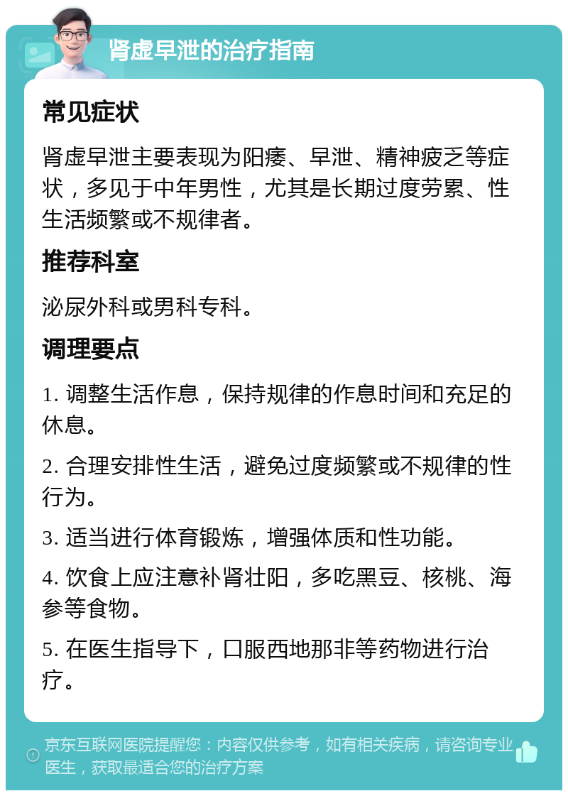 肾虚早泄的治疗指南 常见症状 肾虚早泄主要表现为阳痿、早泄、精神疲乏等症状，多见于中年男性，尤其是长期过度劳累、性生活频繁或不规律者。 推荐科室 泌尿外科或男科专科。 调理要点 1. 调整生活作息，保持规律的作息时间和充足的休息。 2. 合理安排性生活，避免过度频繁或不规律的性行为。 3. 适当进行体育锻炼，增强体质和性功能。 4. 饮食上应注意补肾壮阳，多吃黑豆、核桃、海参等食物。 5. 在医生指导下，口服西地那非等药物进行治疗。