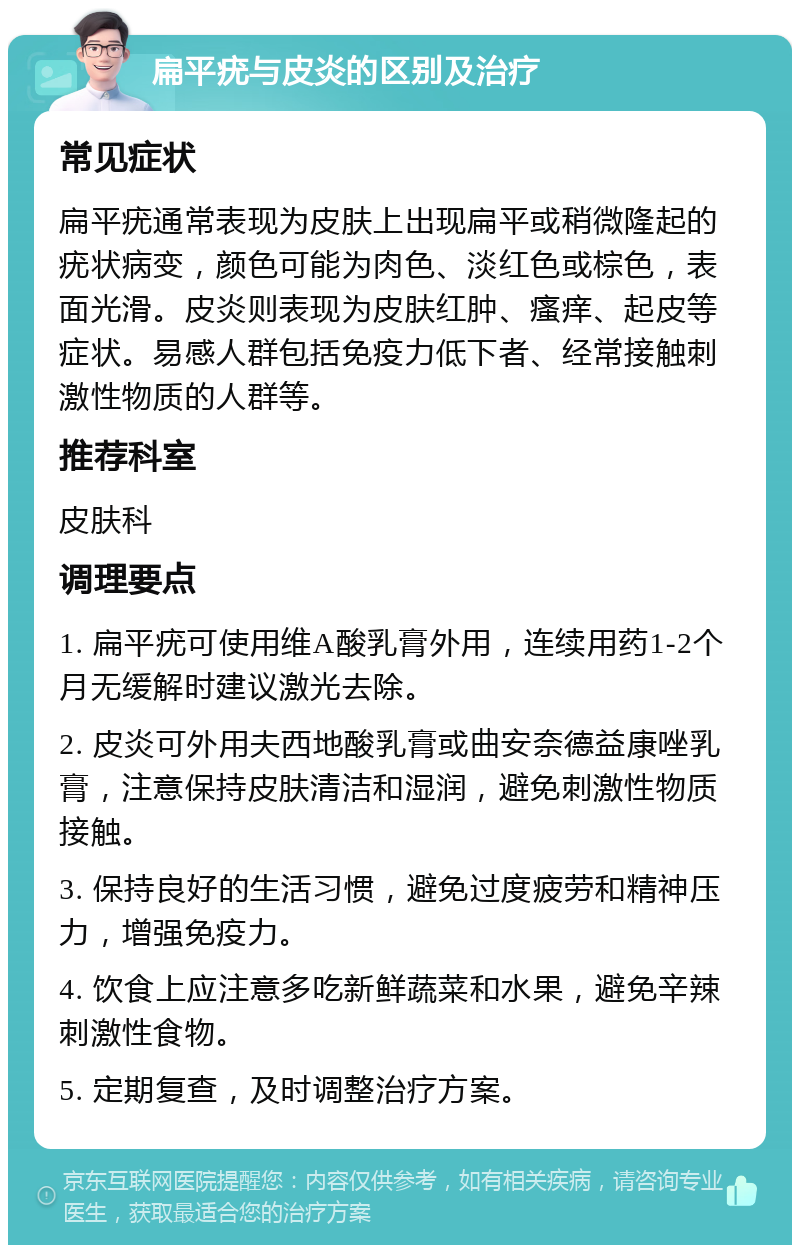 扁平疣与皮炎的区别及治疗 常见症状 扁平疣通常表现为皮肤上出现扁平或稍微隆起的疣状病变，颜色可能为肉色、淡红色或棕色，表面光滑。皮炎则表现为皮肤红肿、瘙痒、起皮等症状。易感人群包括免疫力低下者、经常接触刺激性物质的人群等。 推荐科室 皮肤科 调理要点 1. 扁平疣可使用维A酸乳膏外用，连续用药1-2个月无缓解时建议激光去除。 2. 皮炎可外用夫西地酸乳膏或曲安奈德益康唑乳膏，注意保持皮肤清洁和湿润，避免刺激性物质接触。 3. 保持良好的生活习惯，避免过度疲劳和精神压力，增强免疫力。 4. 饮食上应注意多吃新鲜蔬菜和水果，避免辛辣刺激性食物。 5. 定期复查，及时调整治疗方案。