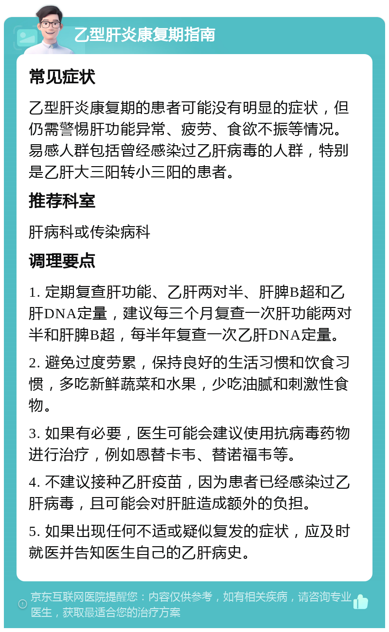 乙型肝炎康复期指南 常见症状 乙型肝炎康复期的患者可能没有明显的症状，但仍需警惕肝功能异常、疲劳、食欲不振等情况。易感人群包括曾经感染过乙肝病毒的人群，特别是乙肝大三阳转小三阳的患者。 推荐科室 肝病科或传染病科 调理要点 1. 定期复查肝功能、乙肝两对半、肝脾B超和乙肝DNA定量，建议每三个月复查一次肝功能两对半和肝脾B超，每半年复查一次乙肝DNA定量。 2. 避免过度劳累，保持良好的生活习惯和饮食习惯，多吃新鲜蔬菜和水果，少吃油腻和刺激性食物。 3. 如果有必要，医生可能会建议使用抗病毒药物进行治疗，例如恩替卡韦、替诺福韦等。 4. 不建议接种乙肝疫苗，因为患者已经感染过乙肝病毒，且可能会对肝脏造成额外的负担。 5. 如果出现任何不适或疑似复发的症状，应及时就医并告知医生自己的乙肝病史。