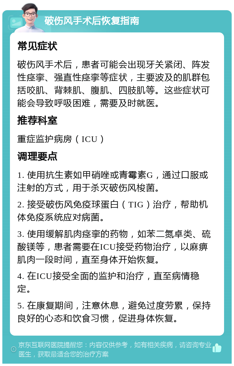 破伤风手术后恢复指南 常见症状 破伤风手术后，患者可能会出现牙关紧闭、阵发性痉挛、强直性痉挛等症状，主要波及的肌群包括咬肌、背棘肌、腹肌、四肢肌等。这些症状可能会导致呼吸困难，需要及时就医。 推荐科室 重症监护病房（ICU） 调理要点 1. 使用抗生素如甲硝唑或青霉素G，通过口服或注射的方式，用于杀灭破伤风梭菌。 2. 接受破伤风免疫球蛋白（TIG）治疗，帮助机体免疫系统应对病菌。 3. 使用缓解肌肉痉挛的药物，如苯二氮卓类、硫酸镁等，患者需要在ICU接受药物治疗，以麻痹肌肉一段时间，直至身体开始恢复。 4. 在ICU接受全面的监护和治疗，直至病情稳定。 5. 在康复期间，注意休息，避免过度劳累，保持良好的心态和饮食习惯，促进身体恢复。