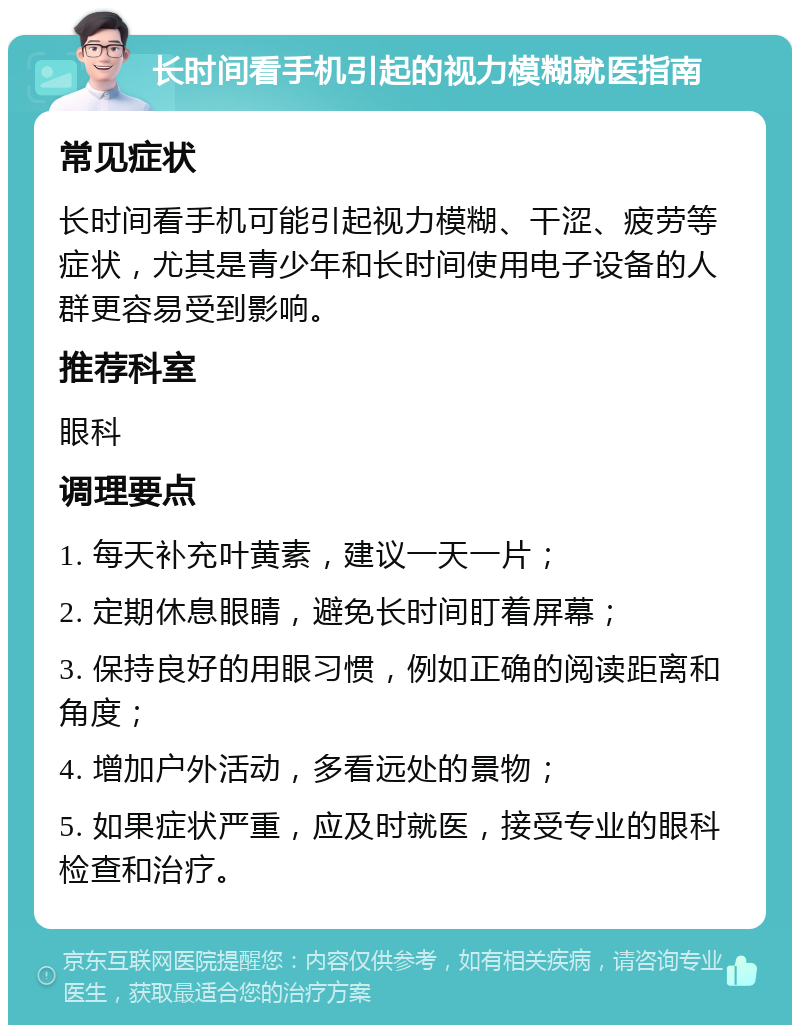 长时间看手机引起的视力模糊就医指南 常见症状 长时间看手机可能引起视力模糊、干涩、疲劳等症状，尤其是青少年和长时间使用电子设备的人群更容易受到影响。 推荐科室 眼科 调理要点 1. 每天补充叶黄素，建议一天一片； 2. 定期休息眼睛，避免长时间盯着屏幕； 3. 保持良好的用眼习惯，例如正确的阅读距离和角度； 4. 增加户外活动，多看远处的景物； 5. 如果症状严重，应及时就医，接受专业的眼科检查和治疗。