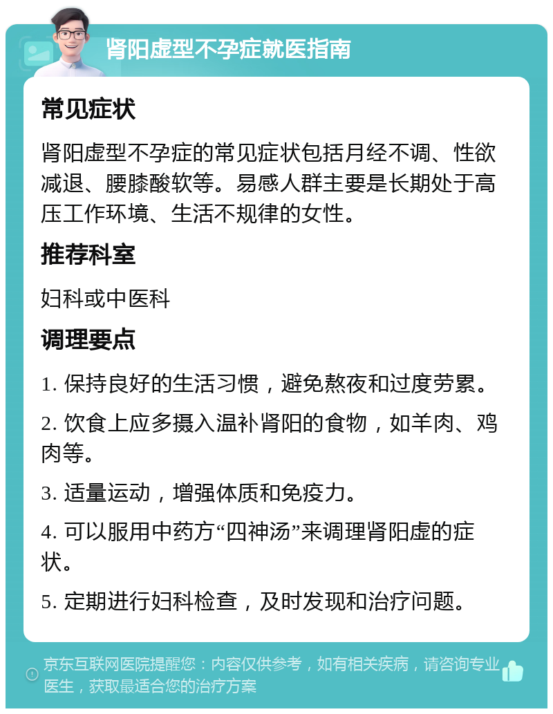 肾阳虚型不孕症就医指南 常见症状 肾阳虚型不孕症的常见症状包括月经不调、性欲减退、腰膝酸软等。易感人群主要是长期处于高压工作环境、生活不规律的女性。 推荐科室 妇科或中医科 调理要点 1. 保持良好的生活习惯，避免熬夜和过度劳累。 2. 饮食上应多摄入温补肾阳的食物，如羊肉、鸡肉等。 3. 适量运动，增强体质和免疫力。 4. 可以服用中药方“四神汤”来调理肾阳虚的症状。 5. 定期进行妇科检查，及时发现和治疗问题。