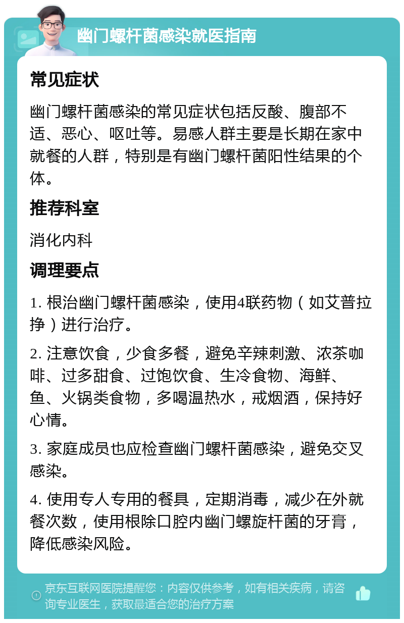 幽门螺杆菌感染就医指南 常见症状 幽门螺杆菌感染的常见症状包括反酸、腹部不适、恶心、呕吐等。易感人群主要是长期在家中就餐的人群，特别是有幽门螺杆菌阳性结果的个体。 推荐科室 消化内科 调理要点 1. 根治幽门螺杆菌感染，使用4联药物（如艾普拉挣）进行治疗。 2. 注意饮食，少食多餐，避免辛辣刺激、浓茶咖啡、过多甜食、过饱饮食、生冷食物、海鲜、鱼、火锅类食物，多喝温热水，戒烟酒，保持好心情。 3. 家庭成员也应检查幽门螺杆菌感染，避免交叉感染。 4. 使用专人专用的餐具，定期消毒，减少在外就餐次数，使用根除口腔内幽门螺旋杆菌的牙膏，降低感染风险。