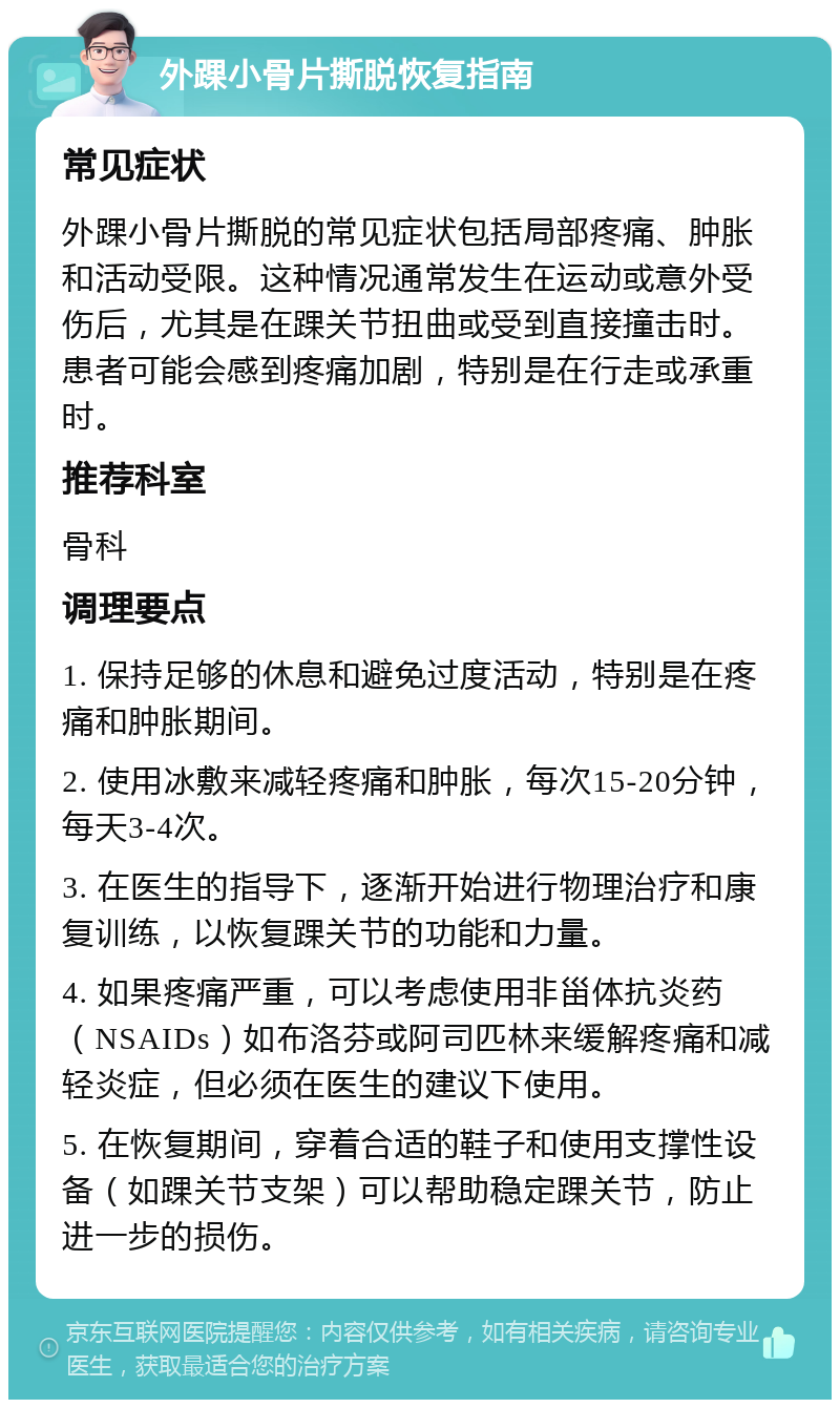 外踝小骨片撕脱恢复指南 常见症状 外踝小骨片撕脱的常见症状包括局部疼痛、肿胀和活动受限。这种情况通常发生在运动或意外受伤后，尤其是在踝关节扭曲或受到直接撞击时。患者可能会感到疼痛加剧，特别是在行走或承重时。 推荐科室 骨科 调理要点 1. 保持足够的休息和避免过度活动，特别是在疼痛和肿胀期间。 2. 使用冰敷来减轻疼痛和肿胀，每次15-20分钟，每天3-4次。 3. 在医生的指导下，逐渐开始进行物理治疗和康复训练，以恢复踝关节的功能和力量。 4. 如果疼痛严重，可以考虑使用非甾体抗炎药（NSAIDs）如布洛芬或阿司匹林来缓解疼痛和减轻炎症，但必须在医生的建议下使用。 5. 在恢复期间，穿着合适的鞋子和使用支撑性设备（如踝关节支架）可以帮助稳定踝关节，防止进一步的损伤。