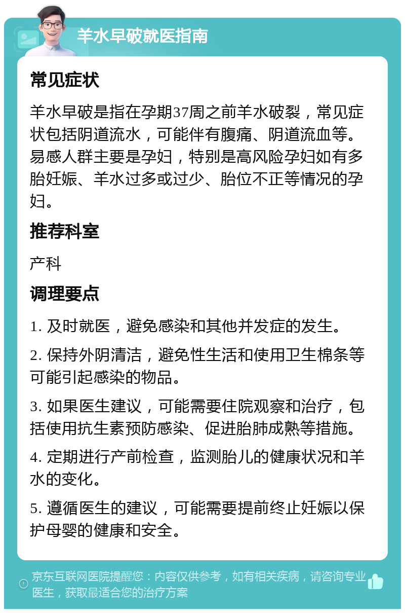 羊水早破就医指南 常见症状 羊水早破是指在孕期37周之前羊水破裂，常见症状包括阴道流水，可能伴有腹痛、阴道流血等。易感人群主要是孕妇，特别是高风险孕妇如有多胎妊娠、羊水过多或过少、胎位不正等情况的孕妇。 推荐科室 产科 调理要点 1. 及时就医，避免感染和其他并发症的发生。 2. 保持外阴清洁，避免性生活和使用卫生棉条等可能引起感染的物品。 3. 如果医生建议，可能需要住院观察和治疗，包括使用抗生素预防感染、促进胎肺成熟等措施。 4. 定期进行产前检查，监测胎儿的健康状况和羊水的变化。 5. 遵循医生的建议，可能需要提前终止妊娠以保护母婴的健康和安全。