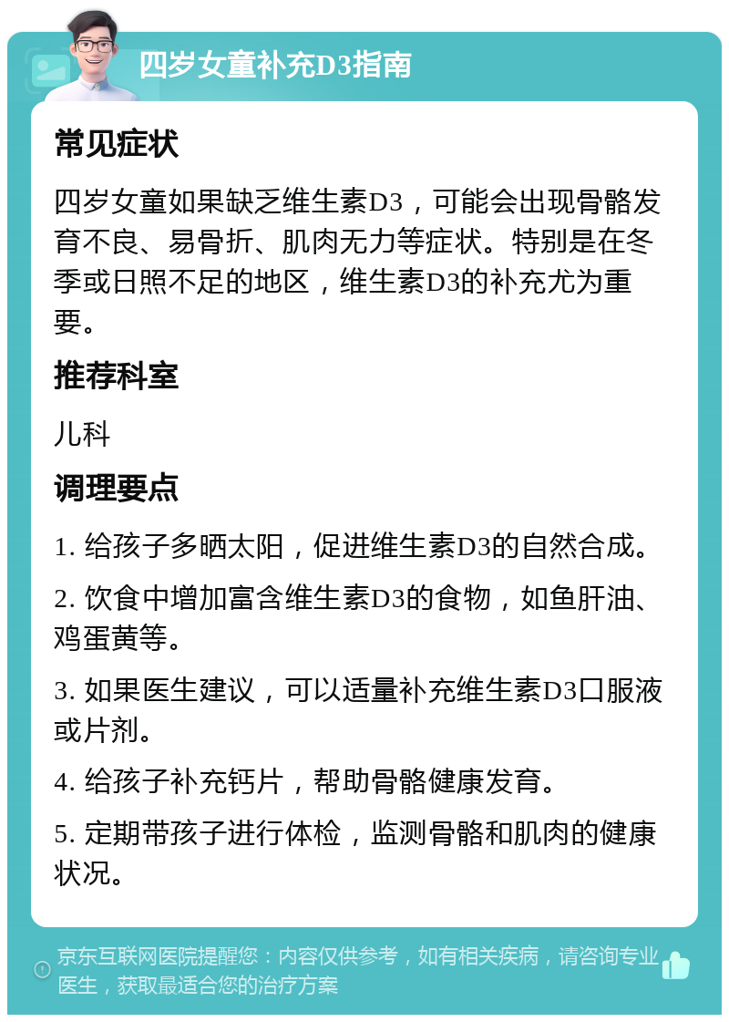 四岁女童补充D3指南 常见症状 四岁女童如果缺乏维生素D3，可能会出现骨骼发育不良、易骨折、肌肉无力等症状。特别是在冬季或日照不足的地区，维生素D3的补充尤为重要。 推荐科室 儿科 调理要点 1. 给孩子多晒太阳，促进维生素D3的自然合成。 2. 饮食中增加富含维生素D3的食物，如鱼肝油、鸡蛋黄等。 3. 如果医生建议，可以适量补充维生素D3口服液或片剂。 4. 给孩子补充钙片，帮助骨骼健康发育。 5. 定期带孩子进行体检，监测骨骼和肌肉的健康状况。