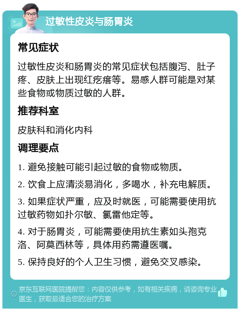 过敏性皮炎与肠胃炎 常见症状 过敏性皮炎和肠胃炎的常见症状包括腹泻、肚子疼、皮肤上出现红疙瘩等。易感人群可能是对某些食物或物质过敏的人群。 推荐科室 皮肤科和消化内科 调理要点 1. 避免接触可能引起过敏的食物或物质。 2. 饮食上应清淡易消化，多喝水，补充电解质。 3. 如果症状严重，应及时就医，可能需要使用抗过敏药物如扑尔敏、氯雷他定等。 4. 对于肠胃炎，可能需要使用抗生素如头孢克洛、阿莫西林等，具体用药需遵医嘱。 5. 保持良好的个人卫生习惯，避免交叉感染。