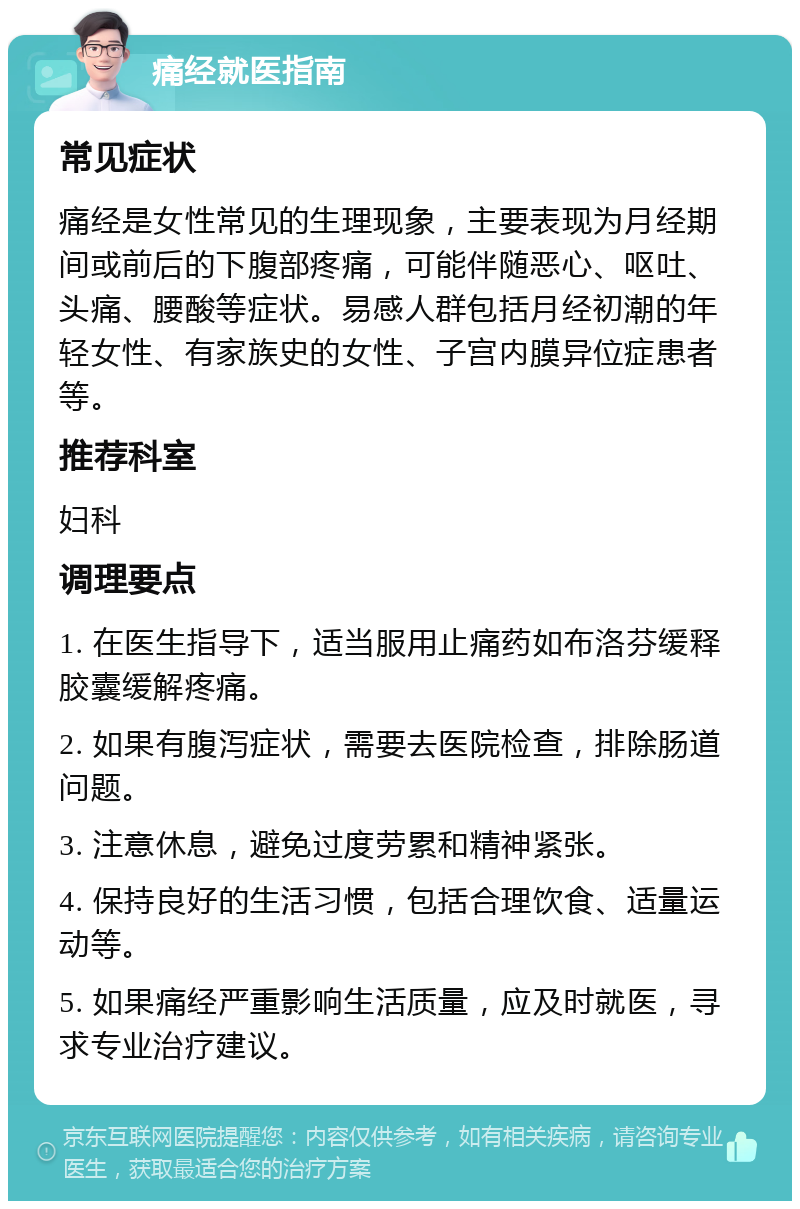 痛经就医指南 常见症状 痛经是女性常见的生理现象，主要表现为月经期间或前后的下腹部疼痛，可能伴随恶心、呕吐、头痛、腰酸等症状。易感人群包括月经初潮的年轻女性、有家族史的女性、子宫内膜异位症患者等。 推荐科室 妇科 调理要点 1. 在医生指导下，适当服用止痛药如布洛芬缓释胶囊缓解疼痛。 2. 如果有腹泻症状，需要去医院检查，排除肠道问题。 3. 注意休息，避免过度劳累和精神紧张。 4. 保持良好的生活习惯，包括合理饮食、适量运动等。 5. 如果痛经严重影响生活质量，应及时就医，寻求专业治疗建议。