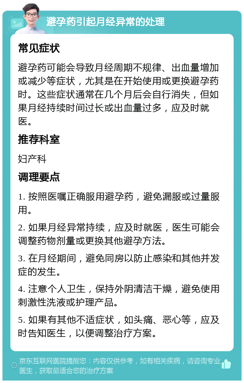 避孕药引起月经异常的处理 常见症状 避孕药可能会导致月经周期不规律、出血量增加或减少等症状，尤其是在开始使用或更换避孕药时。这些症状通常在几个月后会自行消失，但如果月经持续时间过长或出血量过多，应及时就医。 推荐科室 妇产科 调理要点 1. 按照医嘱正确服用避孕药，避免漏服或过量服用。 2. 如果月经异常持续，应及时就医，医生可能会调整药物剂量或更换其他避孕方法。 3. 在月经期间，避免同房以防止感染和其他并发症的发生。 4. 注意个人卫生，保持外阴清洁干燥，避免使用刺激性洗液或护理产品。 5. 如果有其他不适症状，如头痛、恶心等，应及时告知医生，以便调整治疗方案。