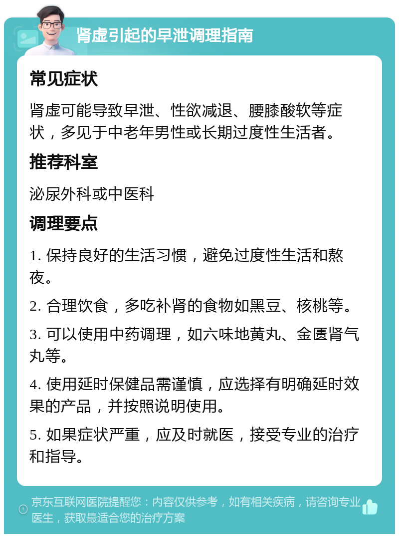 肾虚引起的早泄调理指南 常见症状 肾虚可能导致早泄、性欲减退、腰膝酸软等症状，多见于中老年男性或长期过度性生活者。 推荐科室 泌尿外科或中医科 调理要点 1. 保持良好的生活习惯，避免过度性生活和熬夜。 2. 合理饮食，多吃补肾的食物如黑豆、核桃等。 3. 可以使用中药调理，如六味地黄丸、金匮肾气丸等。 4. 使用延时保健品需谨慎，应选择有明确延时效果的产品，并按照说明使用。 5. 如果症状严重，应及时就医，接受专业的治疗和指导。