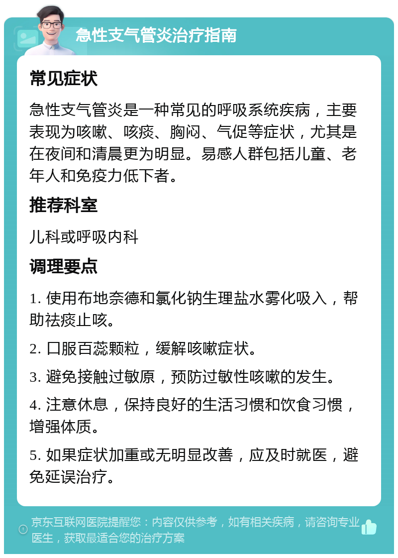 急性支气管炎治疗指南 常见症状 急性支气管炎是一种常见的呼吸系统疾病，主要表现为咳嗽、咳痰、胸闷、气促等症状，尤其是在夜间和清晨更为明显。易感人群包括儿童、老年人和免疫力低下者。 推荐科室 儿科或呼吸内科 调理要点 1. 使用布地奈德和氯化钠生理盐水雾化吸入，帮助祛痰止咳。 2. 口服百蕊颗粒，缓解咳嗽症状。 3. 避免接触过敏原，预防过敏性咳嗽的发生。 4. 注意休息，保持良好的生活习惯和饮食习惯，增强体质。 5. 如果症状加重或无明显改善，应及时就医，避免延误治疗。