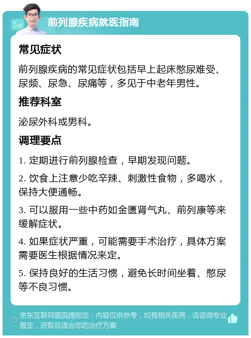 前列腺疾病就医指南 常见症状 前列腺疾病的常见症状包括早上起床憋尿难受、尿频、尿急、尿痛等，多见于中老年男性。 推荐科室 泌尿外科或男科。 调理要点 1. 定期进行前列腺检查，早期发现问题。 2. 饮食上注意少吃辛辣、刺激性食物，多喝水，保持大便通畅。 3. 可以服用一些中药如金匮肾气丸、前列康等来缓解症状。 4. 如果症状严重，可能需要手术治疗，具体方案需要医生根据情况来定。 5. 保持良好的生活习惯，避免长时间坐着、憋尿等不良习惯。