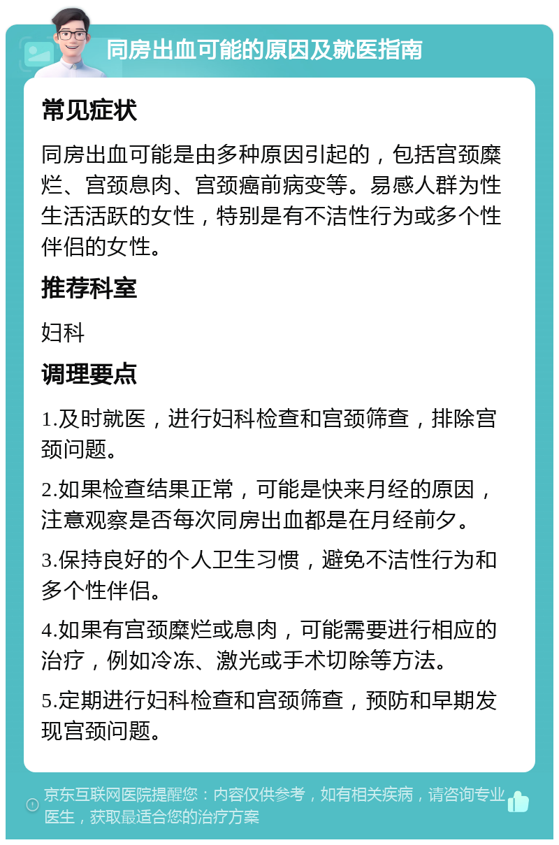 同房出血可能的原因及就医指南 常见症状 同房出血可能是由多种原因引起的，包括宫颈糜烂、宫颈息肉、宫颈癌前病变等。易感人群为性生活活跃的女性，特别是有不洁性行为或多个性伴侣的女性。 推荐科室 妇科 调理要点 1.及时就医，进行妇科检查和宫颈筛查，排除宫颈问题。 2.如果检查结果正常，可能是快来月经的原因，注意观察是否每次同房出血都是在月经前夕。 3.保持良好的个人卫生习惯，避免不洁性行为和多个性伴侣。 4.如果有宫颈糜烂或息肉，可能需要进行相应的治疗，例如冷冻、激光或手术切除等方法。 5.定期进行妇科检查和宫颈筛查，预防和早期发现宫颈问题。